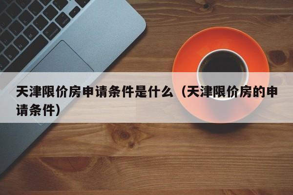 天津什么是限价房？天津市限价房项目-图3